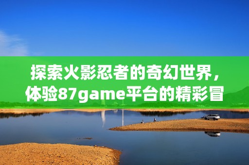 探索火影忍者的奇幻世界，体验87game平台的精彩冒险之旅