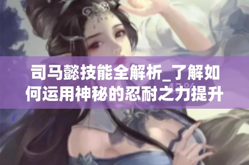 司马懿技能全解析_了解如何运用神秘的忍耐之力提升胜率
