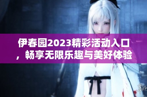 伊春园2023精彩活动入口，畅享无限乐趣与美好体验