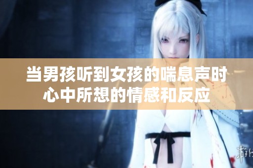 当男孩听到女孩的喘息声时心中所想的情感和反应