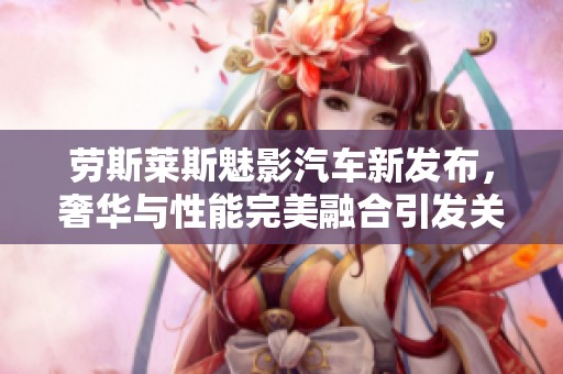 劳斯莱斯魅影汽车新发布，奢华与性能完美融合引发关注