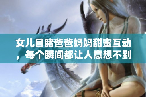 女儿目睹爸爸妈妈甜蜜互动，每个瞬间都让人意想不到的父爱展现
