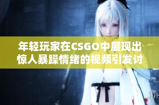 年轻玩家在CSGO中展现出惊人暴躁情绪的视频引发讨论