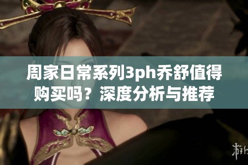 周家日常系列3ph乔舒值得购买吗？深度分析与推荐