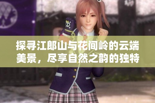 探寻江郎山与花间岭的云端美景，尽享自然之韵的独特魅力