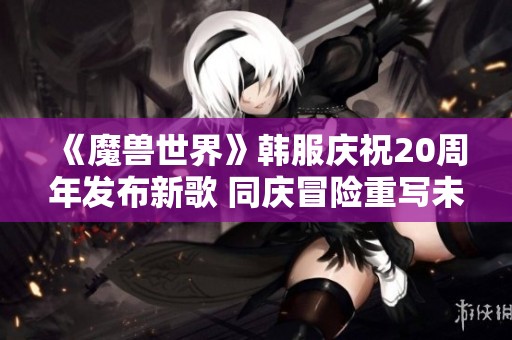《魔兽世界》韩服庆祝20周年发布新歌 同庆冒险重写未来