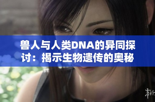 兽人与人类DNA的异同探讨：揭示生物遗传的奥秘
