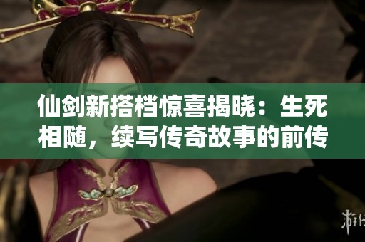 仙剑新搭档惊喜揭晓：生死相随，续写传奇故事的前传之旅