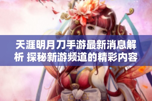 天涯明月刀手游最新消息解析 探秘新游频道的精彩内容