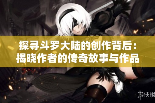 探寻斗罗大陆的创作背后：揭晓作者的传奇故事与作品成就