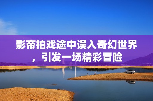 影帝拍戏途中误入奇幻世界，引发一场精彩冒险