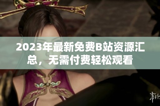 2023年最新免费B站资源汇总，无需付费轻松观看