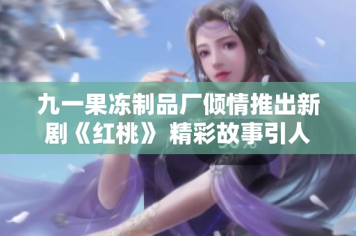 九一果冻制品厂倾情推出新剧《红桃》 精彩故事引人入胜