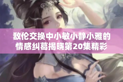 敌伦交换中小敏小静小雅的情感纠葛揭晓第20集精彩解读