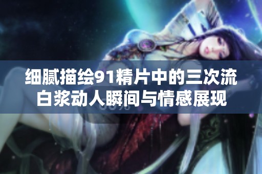 细腻描绘91精片中的三次流白浆动人瞬间与情感展现