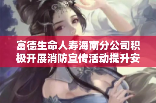 富德生命人寿海南分公司积极开展消防宣传活动提升安全意识