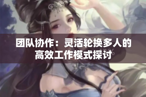 团队协作：灵活轮换多人的高效工作模式探讨