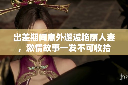出差期间意外邂逅艳丽人妻，激情故事一发不可收拾