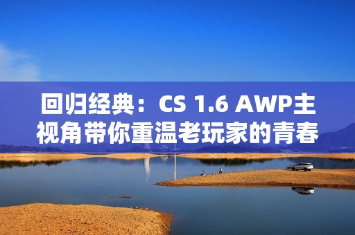 回归经典：CS 1.6 AWP主视角带你重温老玩家的青春记忆