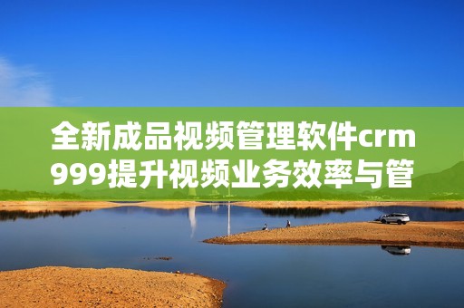全新成品视频管理软件crm999提升视频业务效率与管理体验