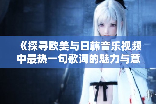 《探寻欧美与日韩音乐视频中最热一句歌词的魅力与意义》