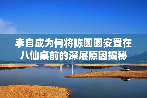 李自成为何将陈圆圆安置在八仙桌前的深层原因揭秘