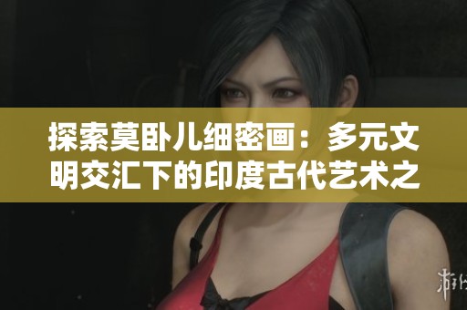 探索莫卧儿细密画：多元文明交汇下的印度古代艺术之美