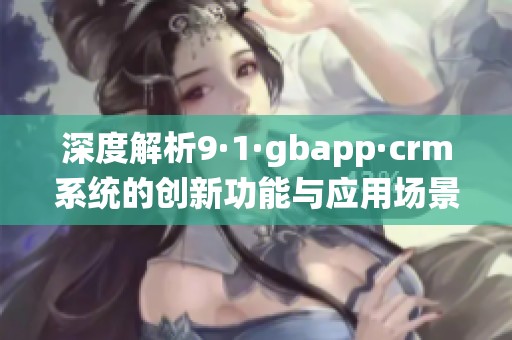 深度解析9·1·gbapp·crm系统的创新功能与应用场景