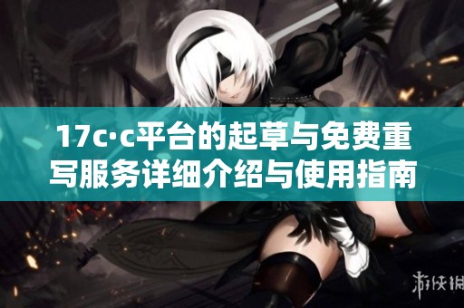 17c·c平台的起草与免费重写服务详细介绍与使用指南