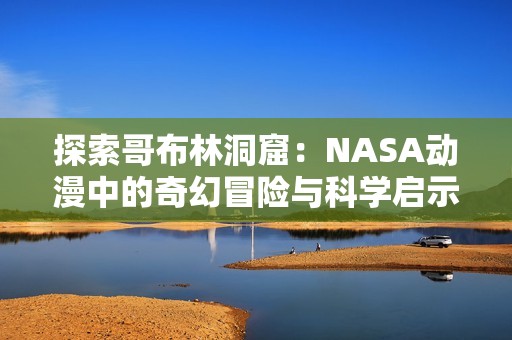 探索哥布林洞窟：NASA动漫中的奇幻冒险与科学启示