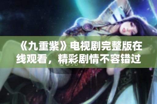 《九重紫》电视剧完整版在线观看，精彩剧情不容错过！