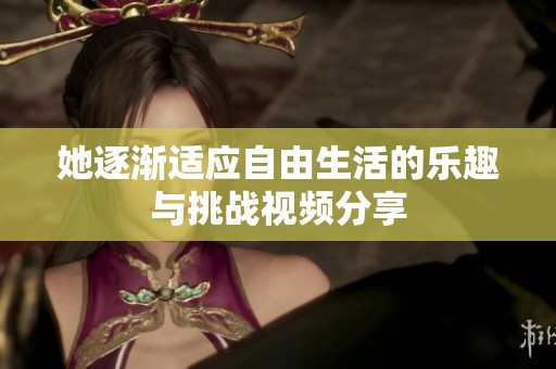 她逐渐适应自由生活的乐趣与挑战视频分享