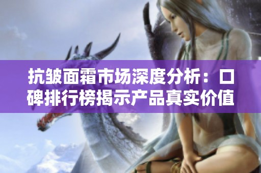 抗皱面霜市场深度分析：口碑排行榜揭示产品真实价值与智商税风险