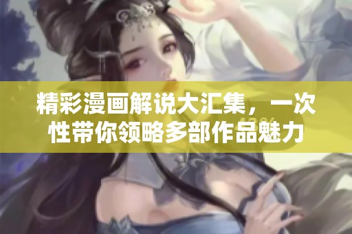 精彩漫画解说大汇集，一次性带你领略多部作品魅力