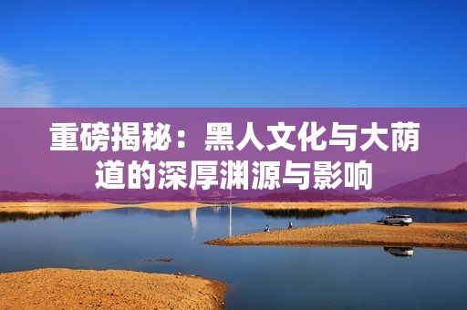 重磅揭秘：黑人文化与大荫道的深厚渊源与影响