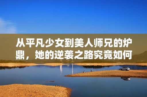 从平凡少女到美人师兄的炉鼎，她的逆袭之路究竟如何展开