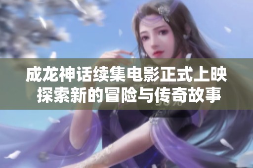 成龙神话续集电影正式上映 探索新的冒险与传奇故事