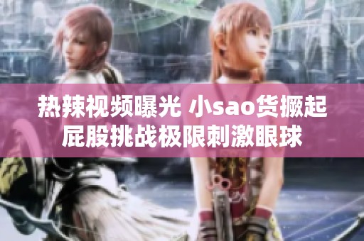 热辣视频曝光 小sao货撅起屁股挑战极限刺激眼球