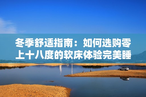 冬季舒适指南：如何选购零上十八度的软床体验完美睡眠