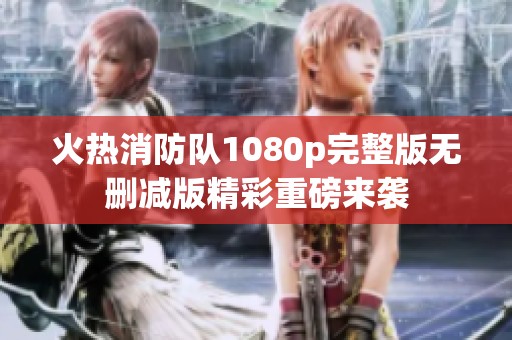 火热消防队1080p完整版无删减版精彩重磅来袭