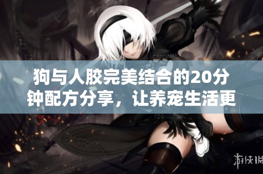 狗与人胶完美结合的20分钟配方分享，让养宠生活更轻松