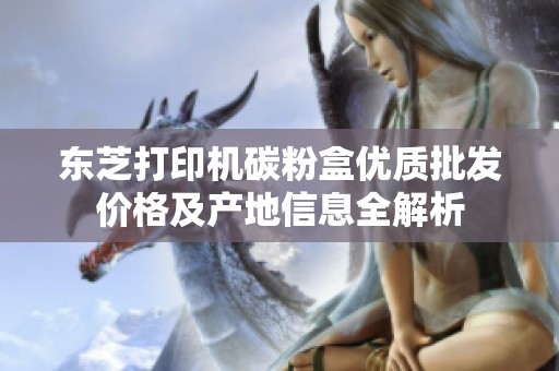 东芝打印机碳粉盒优质批发价格及产地信息全解析