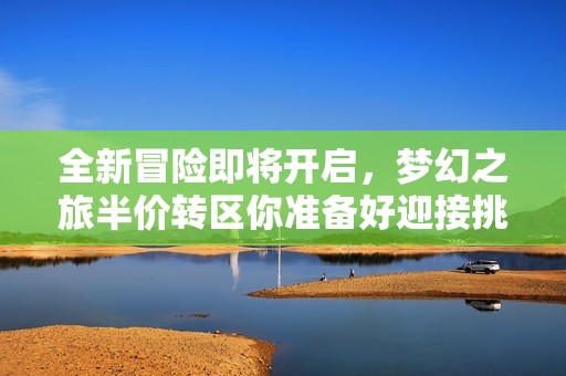 全新冒险即将开启，梦幻之旅半价转区你准备好迎接挑战了吗？