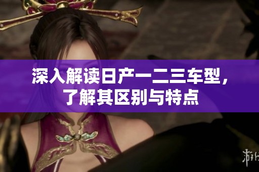 深入解读日产一二三车型，了解其区别与特点