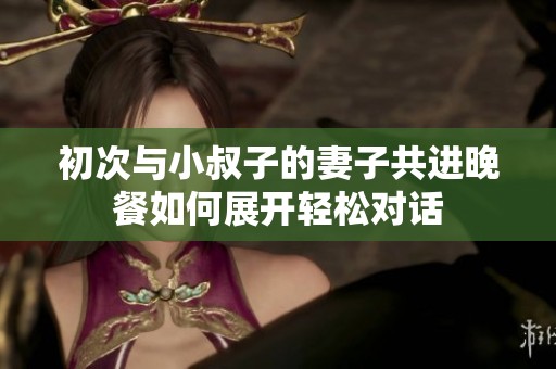 初次与小叔子的妻子共进晚餐如何展开轻松对话