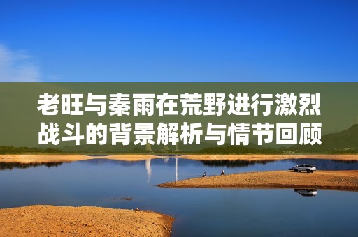 老旺与秦雨在荒野进行激烈战斗的背景解析与情节回顾