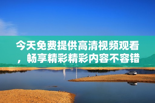 今天免费提供高清视频观看，畅享精彩精彩内容不容错过