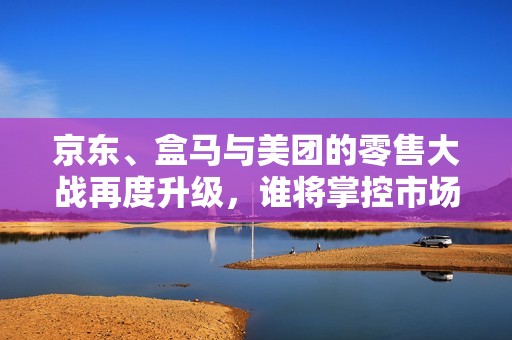 京东、盒马与美团的零售大战再度升级，谁将掌控市场格局