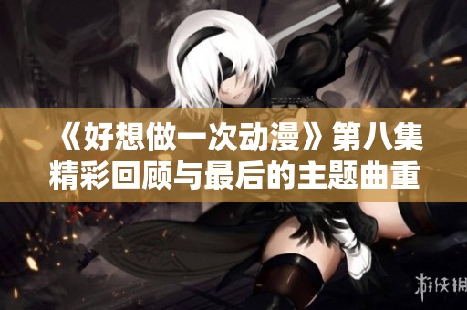 《好想做一次动漫》第八集精彩回顾与最后的主题曲重新解析