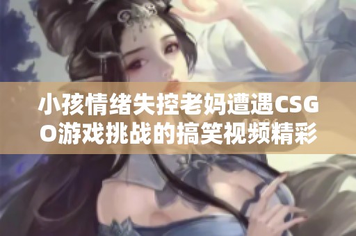 小孩情绪失控老妈遭遇CSGO游戏挑战的搞笑视频精彩回顾